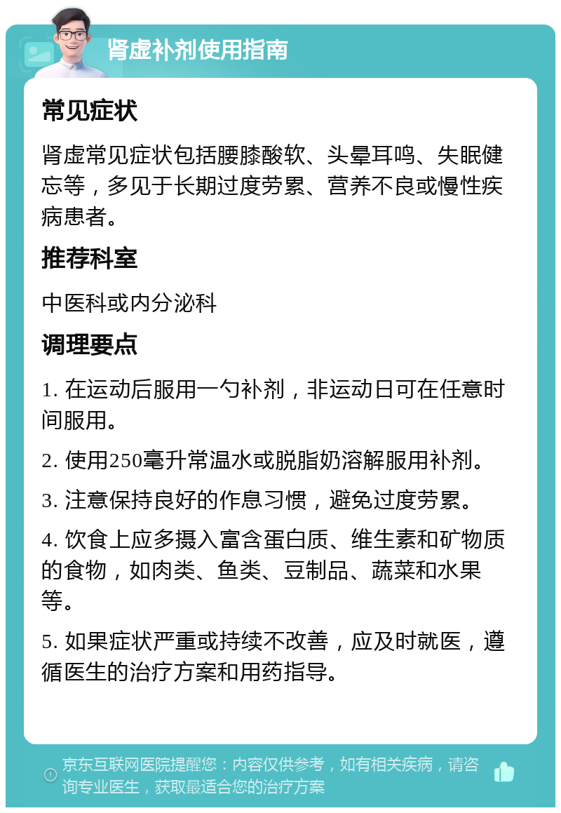 肾虚补剂使用指南 常见症状 肾虚常见症状包括腰膝酸软、头晕耳鸣、失眠健忘等，多见于长期过度劳累、营养不良或慢性疾病患者。 推荐科室 中医科或内分泌科 调理要点 1. 在运动后服用一勺补剂，非运动日可在任意时间服用。 2. 使用250毫升常温水或脱脂奶溶解服用补剂。 3. 注意保持良好的作息习惯，避免过度劳累。 4. 饮食上应多摄入富含蛋白质、维生素和矿物质的食物，如肉类、鱼类、豆制品、蔬菜和水果等。 5. 如果症状严重或持续不改善，应及时就医，遵循医生的治疗方案和用药指导。