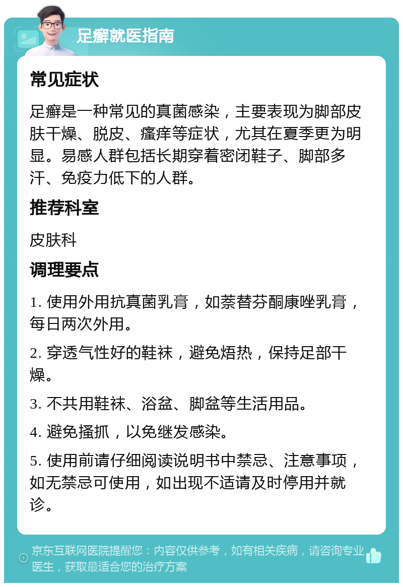 足癣就医指南 常见症状 足癣是一种常见的真菌感染，主要表现为脚部皮肤干燥、脱皮、瘙痒等症状，尤其在夏季更为明显。易感人群包括长期穿着密闭鞋子、脚部多汗、免疫力低下的人群。 推荐科室 皮肤科 调理要点 1. 使用外用抗真菌乳膏，如萘替芬酮康唑乳膏，每日两次外用。 2. 穿透气性好的鞋袜，避免焐热，保持足部干燥。 3. 不共用鞋袜、浴盆、脚盆等生活用品。 4. 避免搔抓，以免继发感染。 5. 使用前请仔细阅读说明书中禁忌、注意事项，如无禁忌可使用，如出现不适请及时停用并就诊。