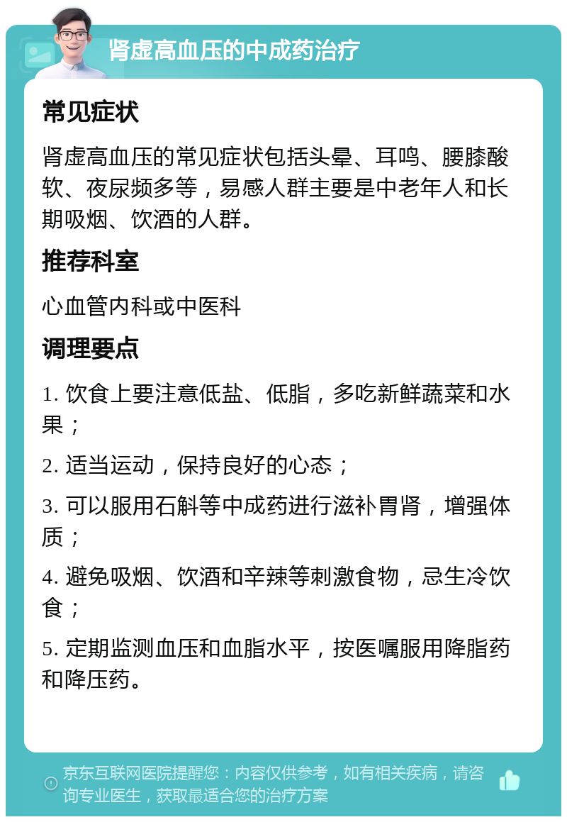 肾虚高血压的中成药治疗 常见症状 肾虚高血压的常见症状包括头晕、耳鸣、腰膝酸软、夜尿频多等，易感人群主要是中老年人和长期吸烟、饮酒的人群。 推荐科室 心血管内科或中医科 调理要点 1. 饮食上要注意低盐、低脂，多吃新鲜蔬菜和水果； 2. 适当运动，保持良好的心态； 3. 可以服用石斛等中成药进行滋补胃肾，增强体质； 4. 避免吸烟、饮酒和辛辣等刺激食物，忌生冷饮食； 5. 定期监测血压和血脂水平，按医嘱服用降脂药和降压药。