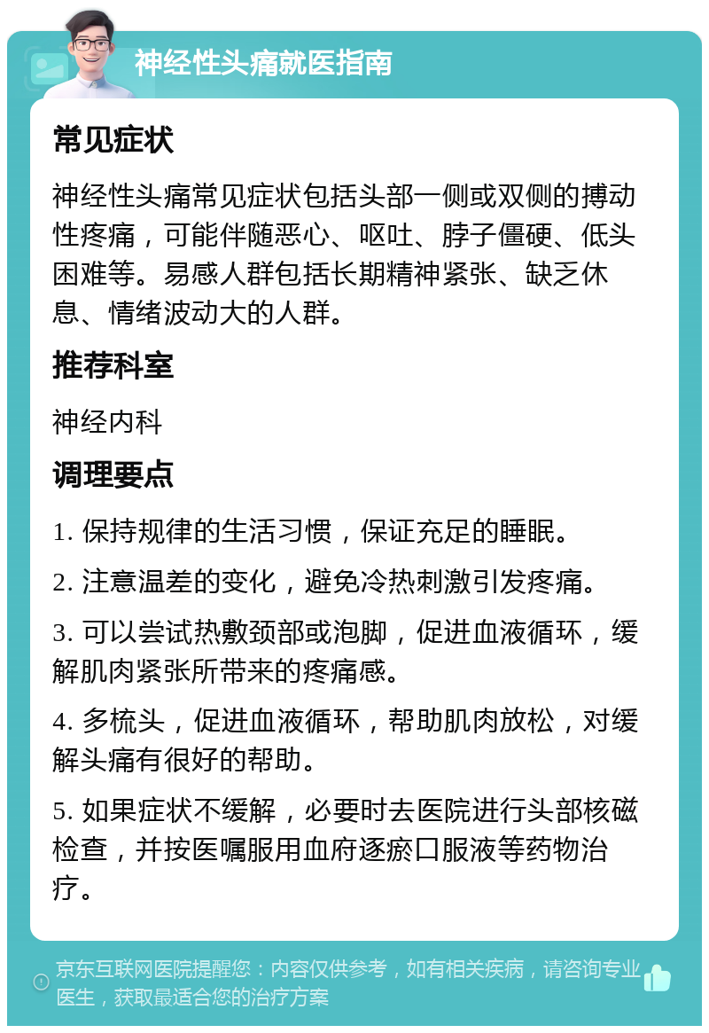 神经性头痛就医指南 常见症状 神经性头痛常见症状包括头部一侧或双侧的搏动性疼痛，可能伴随恶心、呕吐、脖子僵硬、低头困难等。易感人群包括长期精神紧张、缺乏休息、情绪波动大的人群。 推荐科室 神经内科 调理要点 1. 保持规律的生活习惯，保证充足的睡眠。 2. 注意温差的变化，避免冷热刺激引发疼痛。 3. 可以尝试热敷颈部或泡脚，促进血液循环，缓解肌肉紧张所带来的疼痛感。 4. 多梳头，促进血液循环，帮助肌肉放松，对缓解头痛有很好的帮助。 5. 如果症状不缓解，必要时去医院进行头部核磁检查，并按医嘱服用血府逐瘀口服液等药物治疗。