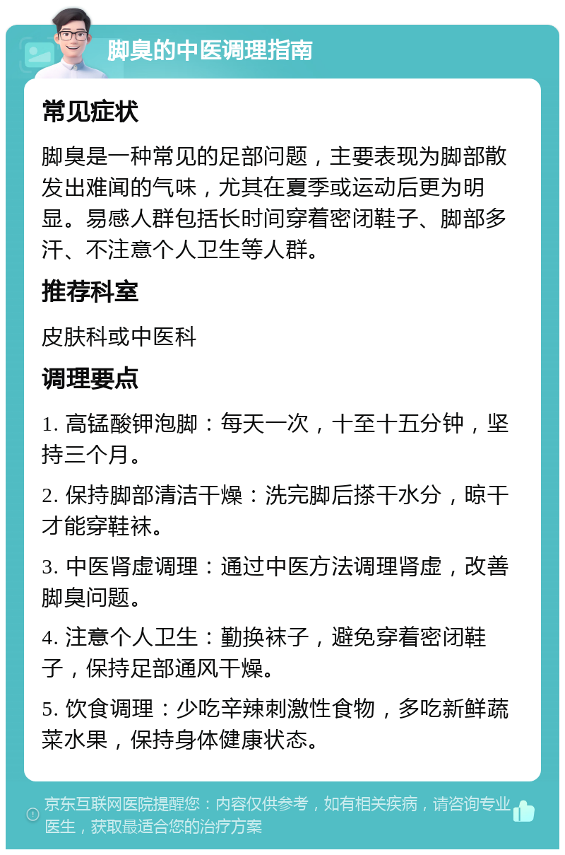 脚臭的中医调理指南 常见症状 脚臭是一种常见的足部问题，主要表现为脚部散发出难闻的气味，尤其在夏季或运动后更为明显。易感人群包括长时间穿着密闭鞋子、脚部多汗、不注意个人卫生等人群。 推荐科室 皮肤科或中医科 调理要点 1. 高锰酸钾泡脚：每天一次，十至十五分钟，坚持三个月。 2. 保持脚部清洁干燥：洗完脚后搽干水分，晾干才能穿鞋袜。 3. 中医肾虚调理：通过中医方法调理肾虚，改善脚臭问题。 4. 注意个人卫生：勤换袜子，避免穿着密闭鞋子，保持足部通风干燥。 5. 饮食调理：少吃辛辣刺激性食物，多吃新鲜蔬菜水果，保持身体健康状态。