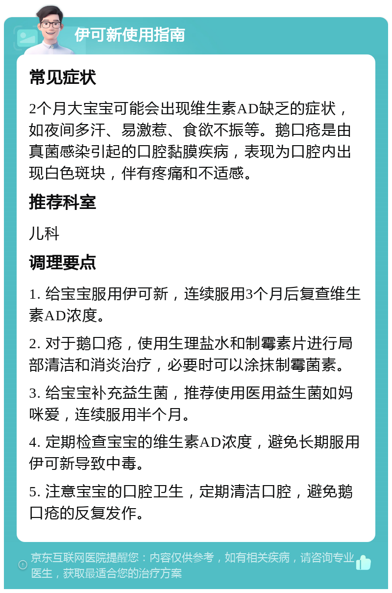 伊可新使用指南 常见症状 2个月大宝宝可能会出现维生素AD缺乏的症状，如夜间多汗、易激惹、食欲不振等。鹅口疮是由真菌感染引起的口腔黏膜疾病，表现为口腔内出现白色斑块，伴有疼痛和不适感。 推荐科室 儿科 调理要点 1. 给宝宝服用伊可新，连续服用3个月后复查维生素AD浓度。 2. 对于鹅口疮，使用生理盐水和制霉素片进行局部清洁和消炎治疗，必要时可以涂抹制霉菌素。 3. 给宝宝补充益生菌，推荐使用医用益生菌如妈咪爱，连续服用半个月。 4. 定期检查宝宝的维生素AD浓度，避免长期服用伊可新导致中毒。 5. 注意宝宝的口腔卫生，定期清洁口腔，避免鹅口疮的反复发作。