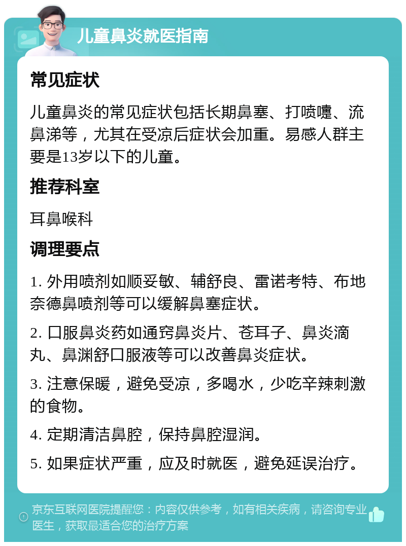 儿童鼻炎就医指南 常见症状 儿童鼻炎的常见症状包括长期鼻塞、打喷嚏、流鼻涕等，尤其在受凉后症状会加重。易感人群主要是13岁以下的儿童。 推荐科室 耳鼻喉科 调理要点 1. 外用喷剂如顺妥敏、辅舒良、雷诺考特、布地奈德鼻喷剂等可以缓解鼻塞症状。 2. 口服鼻炎药如通窍鼻炎片、苍耳子、鼻炎滴丸、鼻渊舒口服液等可以改善鼻炎症状。 3. 注意保暖，避免受凉，多喝水，少吃辛辣刺激的食物。 4. 定期清洁鼻腔，保持鼻腔湿润。 5. 如果症状严重，应及时就医，避免延误治疗。