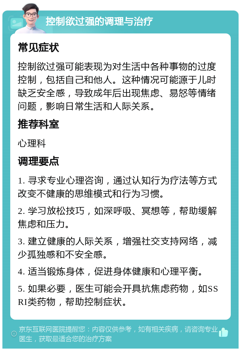 控制欲过强的调理与治疗 常见症状 控制欲过强可能表现为对生活中各种事物的过度控制，包括自己和他人。这种情况可能源于儿时缺乏安全感，导致成年后出现焦虑、易怒等情绪问题，影响日常生活和人际关系。 推荐科室 心理科 调理要点 1. 寻求专业心理咨询，通过认知行为疗法等方式改变不健康的思维模式和行为习惯。 2. 学习放松技巧，如深呼吸、冥想等，帮助缓解焦虑和压力。 3. 建立健康的人际关系，增强社交支持网络，减少孤独感和不安全感。 4. 适当锻炼身体，促进身体健康和心理平衡。 5. 如果必要，医生可能会开具抗焦虑药物，如SSRI类药物，帮助控制症状。