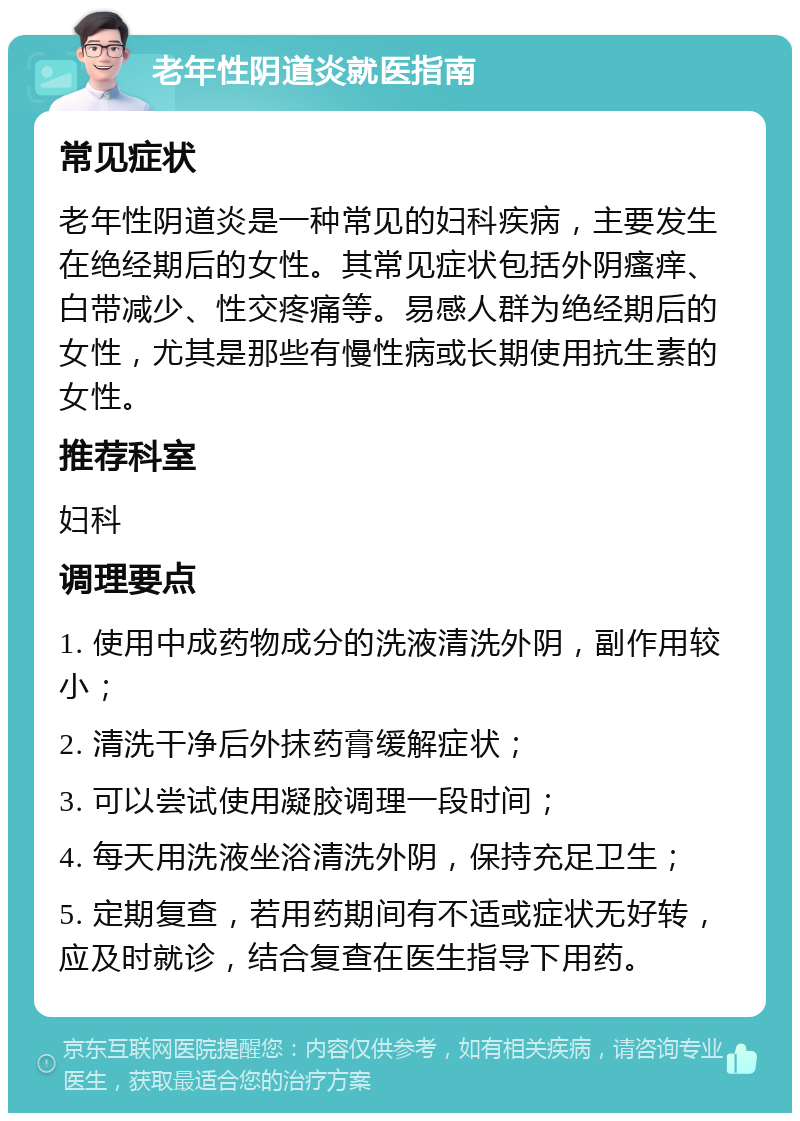 老年性阴道炎就医指南 常见症状 老年性阴道炎是一种常见的妇科疾病，主要发生在绝经期后的女性。其常见症状包括外阴瘙痒、白带减少、性交疼痛等。易感人群为绝经期后的女性，尤其是那些有慢性病或长期使用抗生素的女性。 推荐科室 妇科 调理要点 1. 使用中成药物成分的洗液清洗外阴，副作用较小； 2. 清洗干净后外抹药膏缓解症状； 3. 可以尝试使用凝胶调理一段时间； 4. 每天用洗液坐浴清洗外阴，保持充足卫生； 5. 定期复查，若用药期间有不适或症状无好转，应及时就诊，结合复查在医生指导下用药。