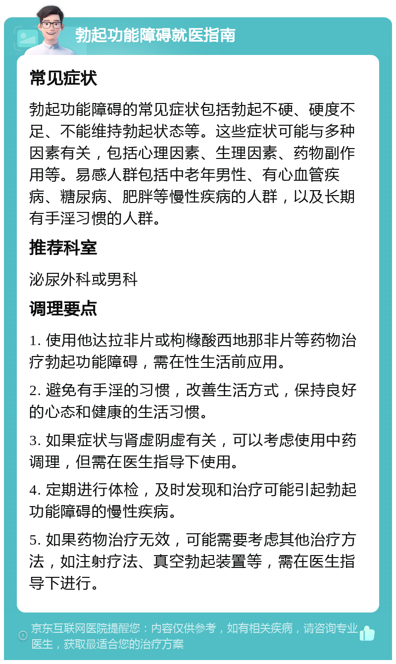 勃起功能障碍就医指南 常见症状 勃起功能障碍的常见症状包括勃起不硬、硬度不足、不能维持勃起状态等。这些症状可能与多种因素有关，包括心理因素、生理因素、药物副作用等。易感人群包括中老年男性、有心血管疾病、糖尿病、肥胖等慢性疾病的人群，以及长期有手淫习惯的人群。 推荐科室 泌尿外科或男科 调理要点 1. 使用他达拉非片或枸橼酸西地那非片等药物治疗勃起功能障碍，需在性生活前应用。 2. 避免有手淫的习惯，改善生活方式，保持良好的心态和健康的生活习惯。 3. 如果症状与肾虚阴虚有关，可以考虑使用中药调理，但需在医生指导下使用。 4. 定期进行体检，及时发现和治疗可能引起勃起功能障碍的慢性疾病。 5. 如果药物治疗无效，可能需要考虑其他治疗方法，如注射疗法、真空勃起装置等，需在医生指导下进行。