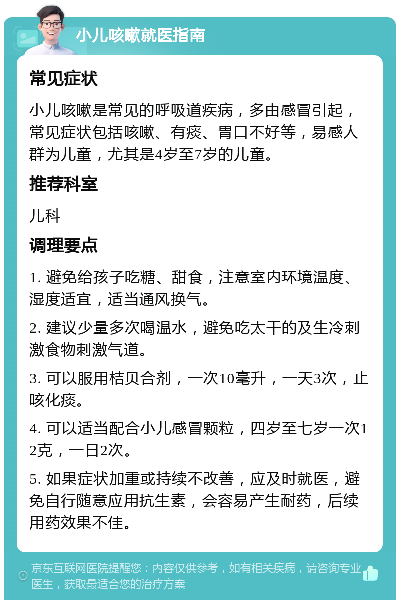 小儿咳嗽就医指南 常见症状 小儿咳嗽是常见的呼吸道疾病，多由感冒引起，常见症状包括咳嗽、有痰、胃口不好等，易感人群为儿童，尤其是4岁至7岁的儿童。 推荐科室 儿科 调理要点 1. 避免给孩子吃糖、甜食，注意室内环境温度、湿度适宜，适当通风换气。 2. 建议少量多次喝温水，避免吃太干的及生冷刺激食物刺激气道。 3. 可以服用桔贝合剂，一次10毫升，一天3次，止咳化痰。 4. 可以适当配合小儿感冒颗粒，四岁至七岁一次12克，一日2次。 5. 如果症状加重或持续不改善，应及时就医，避免自行随意应用抗生素，会容易产生耐药，后续用药效果不佳。