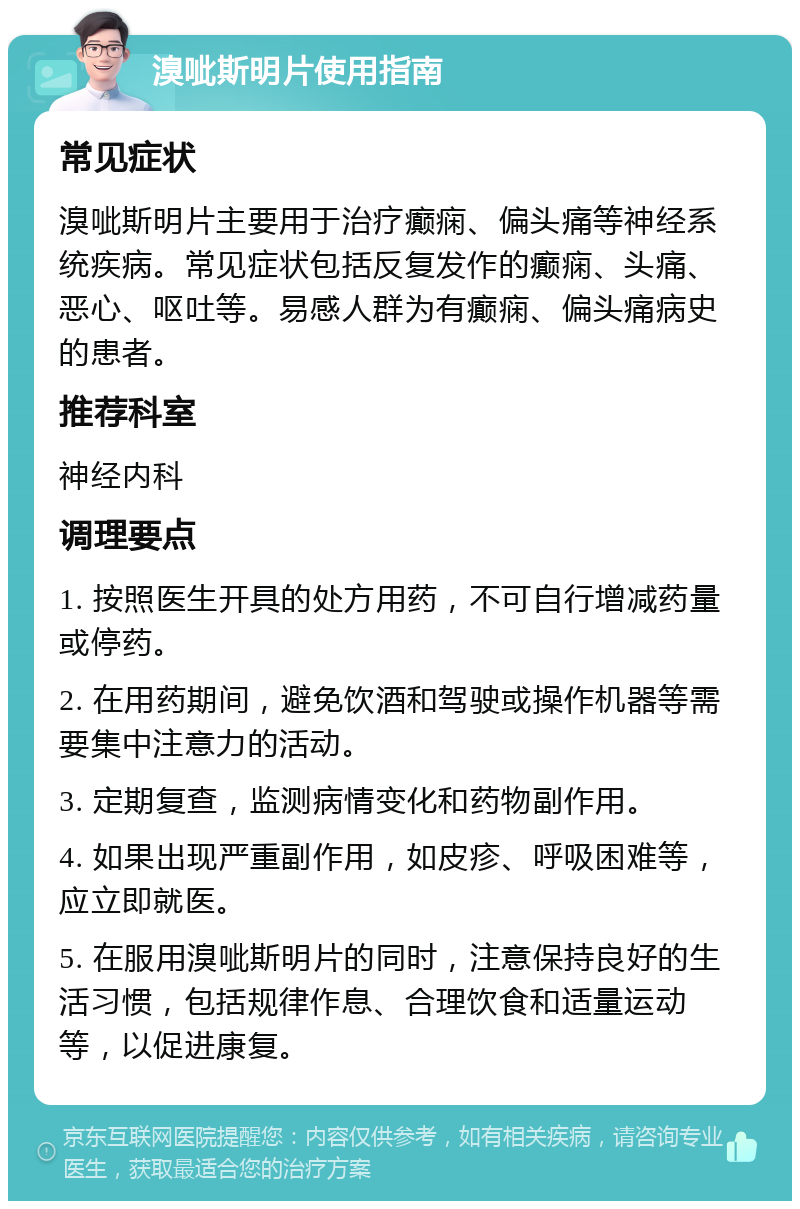 溴呲斯明片使用指南 常见症状 溴呲斯明片主要用于治疗癫痫、偏头痛等神经系统疾病。常见症状包括反复发作的癫痫、头痛、恶心、呕吐等。易感人群为有癫痫、偏头痛病史的患者。 推荐科室 神经内科 调理要点 1. 按照医生开具的处方用药，不可自行增减药量或停药。 2. 在用药期间，避免饮酒和驾驶或操作机器等需要集中注意力的活动。 3. 定期复查，监测病情变化和药物副作用。 4. 如果出现严重副作用，如皮疹、呼吸困难等，应立即就医。 5. 在服用溴呲斯明片的同时，注意保持良好的生活习惯，包括规律作息、合理饮食和适量运动等，以促进康复。