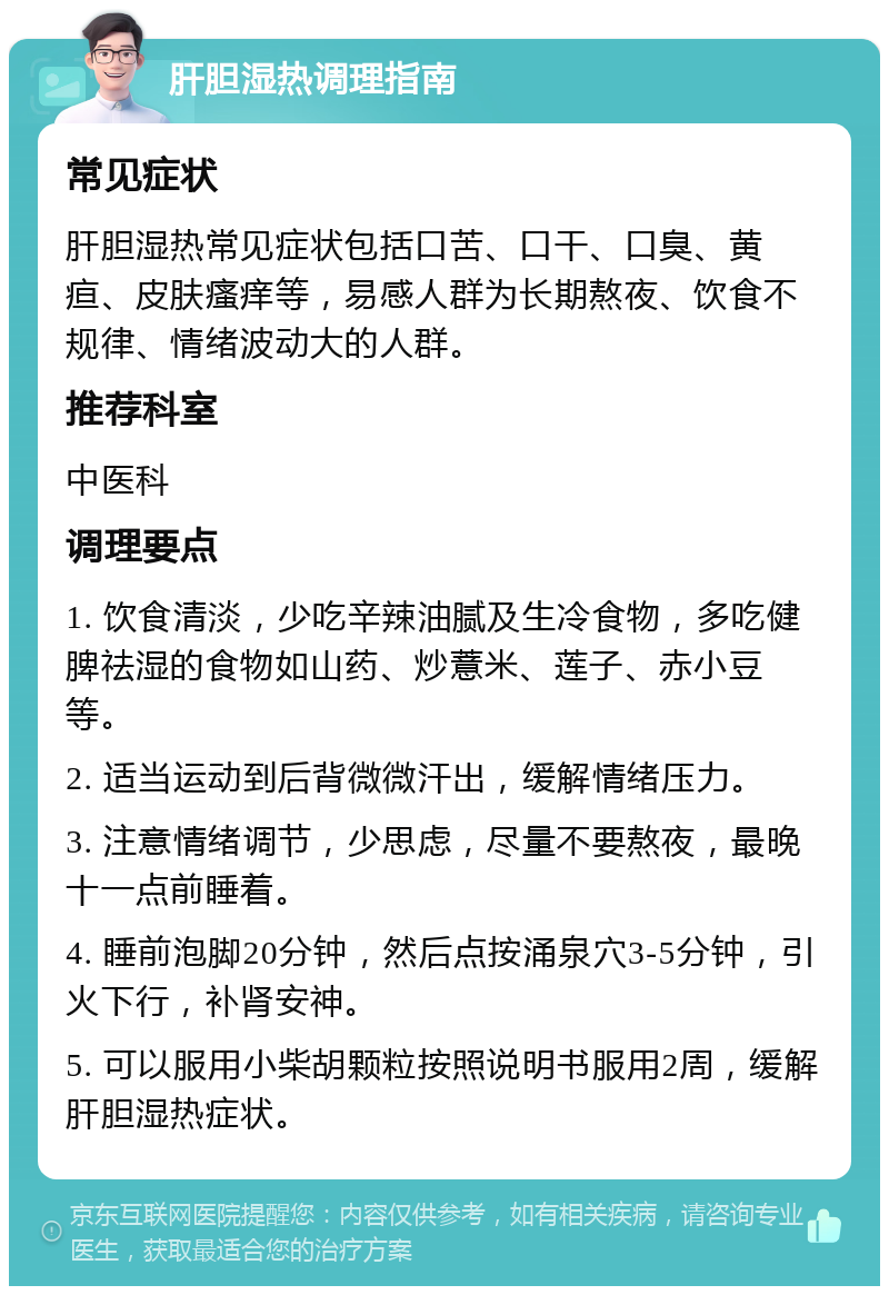 肝胆湿热调理指南 常见症状 肝胆湿热常见症状包括口苦、口干、口臭、黄疸、皮肤瘙痒等，易感人群为长期熬夜、饮食不规律、情绪波动大的人群。 推荐科室 中医科 调理要点 1. 饮食清淡，少吃辛辣油腻及生冷食物，多吃健脾祛湿的食物如山药、炒薏米、莲子、赤小豆等。 2. 适当运动到后背微微汗出，缓解情绪压力。 3. 注意情绪调节，少思虑，尽量不要熬夜，最晚十一点前睡着。 4. 睡前泡脚20分钟，然后点按涌泉穴3-5分钟，引火下行，补肾安神。 5. 可以服用小柴胡颗粒按照说明书服用2周，缓解肝胆湿热症状。