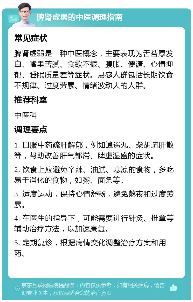 脾肾虚弱的中医调理指南 常见症状 脾肾虚弱是一种中医概念，主要表现为舌苔厚发白、嘴里苦腻、食欲不振、腹胀、便溏、心情抑郁、睡眠质量差等症状。易感人群包括长期饮食不规律、过度劳累、情绪波动大的人群。 推荐科室 中医科 调理要点 1. 口服中药疏肝解郁，例如逍遥丸、柴胡疏肝散等，帮助改善肝气郁滞、脾虚湿盛的症状。 2. 饮食上应避免辛辣、油腻、寒凉的食物，多吃易于消化的食物，如粥、面条等。 3. 适度运动，保持心情舒畅，避免熬夜和过度劳累。 4. 在医生的指导下，可能需要进行针灸、推拿等辅助治疗方法，以加速康复。 5. 定期复诊，根据病情变化调整治疗方案和用药。