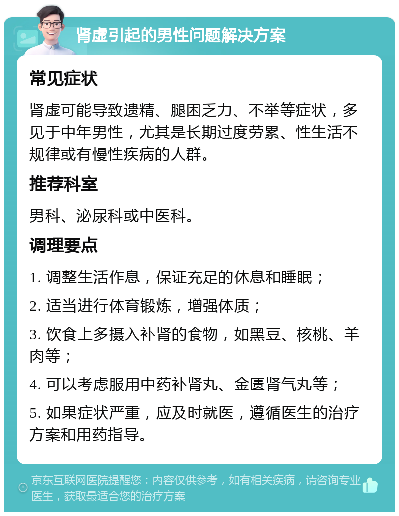 肾虚引起的男性问题解决方案 常见症状 肾虚可能导致遗精、腿困乏力、不举等症状，多见于中年男性，尤其是长期过度劳累、性生活不规律或有慢性疾病的人群。 推荐科室 男科、泌尿科或中医科。 调理要点 1. 调整生活作息，保证充足的休息和睡眠； 2. 适当进行体育锻炼，增强体质； 3. 饮食上多摄入补肾的食物，如黑豆、核桃、羊肉等； 4. 可以考虑服用中药补肾丸、金匮肾气丸等； 5. 如果症状严重，应及时就医，遵循医生的治疗方案和用药指导。