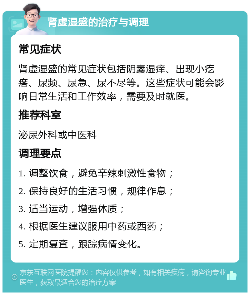 肾虚湿盛的治疗与调理 常见症状 肾虚湿盛的常见症状包括阴囊湿痒、出现小疙瘩、尿频、尿急、尿不尽等。这些症状可能会影响日常生活和工作效率，需要及时就医。 推荐科室 泌尿外科或中医科 调理要点 1. 调整饮食，避免辛辣刺激性食物； 2. 保持良好的生活习惯，规律作息； 3. 适当运动，增强体质； 4. 根据医生建议服用中药或西药； 5. 定期复查，跟踪病情变化。