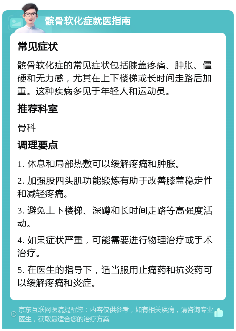 髌骨软化症就医指南 常见症状 髌骨软化症的常见症状包括膝盖疼痛、肿胀、僵硬和无力感，尤其在上下楼梯或长时间走路后加重。这种疾病多见于年轻人和运动员。 推荐科室 骨科 调理要点 1. 休息和局部热敷可以缓解疼痛和肿胀。 2. 加强股四头肌功能锻炼有助于改善膝盖稳定性和减轻疼痛。 3. 避免上下楼梯、深蹲和长时间走路等高强度活动。 4. 如果症状严重，可能需要进行物理治疗或手术治疗。 5. 在医生的指导下，适当服用止痛药和抗炎药可以缓解疼痛和炎症。