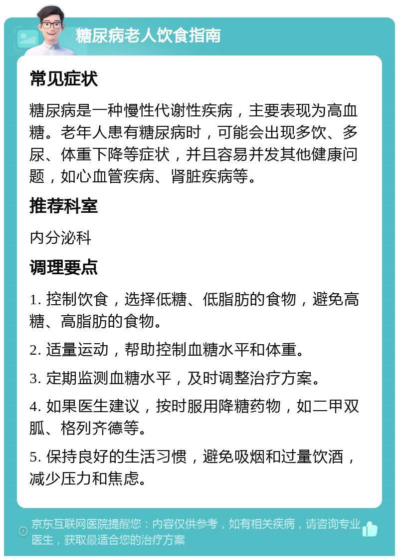 糖尿病老人饮食指南 常见症状 糖尿病是一种慢性代谢性疾病，主要表现为高血糖。老年人患有糖尿病时，可能会出现多饮、多尿、体重下降等症状，并且容易并发其他健康问题，如心血管疾病、肾脏疾病等。 推荐科室 内分泌科 调理要点 1. 控制饮食，选择低糖、低脂肪的食物，避免高糖、高脂肪的食物。 2. 适量运动，帮助控制血糖水平和体重。 3. 定期监测血糖水平，及时调整治疗方案。 4. 如果医生建议，按时服用降糖药物，如二甲双胍、格列齐德等。 5. 保持良好的生活习惯，避免吸烟和过量饮酒，减少压力和焦虑。