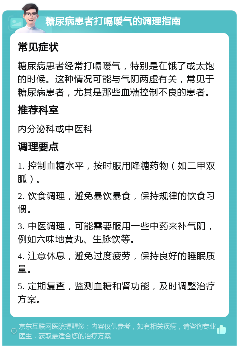 糖尿病患者打嗝嗳气的调理指南 常见症状 糖尿病患者经常打嗝嗳气，特别是在饿了或太饱的时候。这种情况可能与气阴两虚有关，常见于糖尿病患者，尤其是那些血糖控制不良的患者。 推荐科室 内分泌科或中医科 调理要点 1. 控制血糖水平，按时服用降糖药物（如二甲双胍）。 2. 饮食调理，避免暴饮暴食，保持规律的饮食习惯。 3. 中医调理，可能需要服用一些中药来补气阴，例如六味地黄丸、生脉饮等。 4. 注意休息，避免过度疲劳，保持良好的睡眠质量。 5. 定期复查，监测血糖和肾功能，及时调整治疗方案。