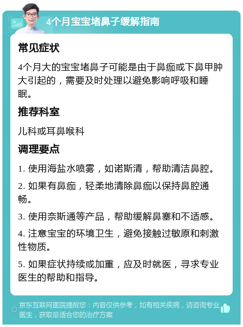 4个月宝宝堵鼻子缓解指南 常见症状 4个月大的宝宝堵鼻子可能是由于鼻痂或下鼻甲肿大引起的，需要及时处理以避免影响呼吸和睡眠。 推荐科室 儿科或耳鼻喉科 调理要点 1. 使用海盐水喷雾，如诺斯清，帮助清洁鼻腔。 2. 如果有鼻痂，轻柔地清除鼻痂以保持鼻腔通畅。 3. 使用奈斯通等产品，帮助缓解鼻塞和不适感。 4. 注意宝宝的环境卫生，避免接触过敏原和刺激性物质。 5. 如果症状持续或加重，应及时就医，寻求专业医生的帮助和指导。