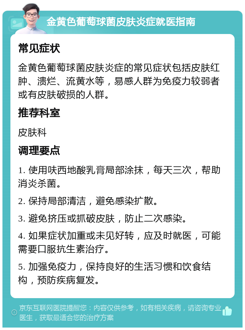 金黄色葡萄球菌皮肤炎症就医指南 常见症状 金黄色葡萄球菌皮肤炎症的常见症状包括皮肤红肿、溃烂、流黄水等，易感人群为免疫力较弱者或有皮肤破损的人群。 推荐科室 皮肤科 调理要点 1. 使用呋西地酸乳膏局部涂抹，每天三次，帮助消炎杀菌。 2. 保持局部清洁，避免感染扩散。 3. 避免挤压或抓破皮肤，防止二次感染。 4. 如果症状加重或未见好转，应及时就医，可能需要口服抗生素治疗。 5. 加强免疫力，保持良好的生活习惯和饮食结构，预防疾病复发。