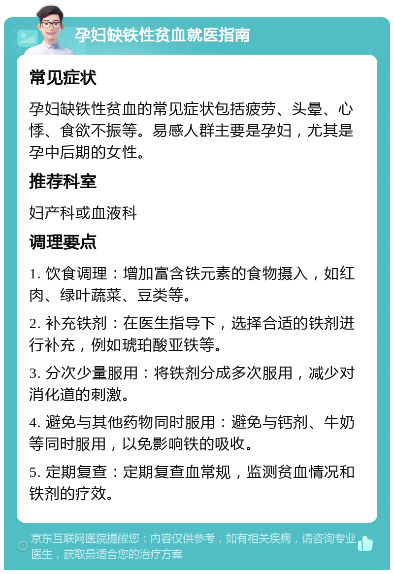 孕妇缺铁性贫血就医指南 常见症状 孕妇缺铁性贫血的常见症状包括疲劳、头晕、心悸、食欲不振等。易感人群主要是孕妇，尤其是孕中后期的女性。 推荐科室 妇产科或血液科 调理要点 1. 饮食调理：增加富含铁元素的食物摄入，如红肉、绿叶蔬菜、豆类等。 2. 补充铁剂：在医生指导下，选择合适的铁剂进行补充，例如琥珀酸亚铁等。 3. 分次少量服用：将铁剂分成多次服用，减少对消化道的刺激。 4. 避免与其他药物同时服用：避免与钙剂、牛奶等同时服用，以免影响铁的吸收。 5. 定期复查：定期复查血常规，监测贫血情况和铁剂的疗效。