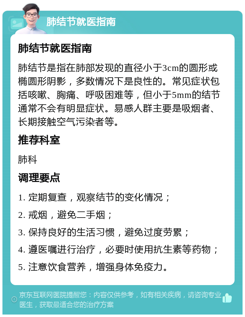 肺结节就医指南 肺结节就医指南 肺结节是指在肺部发现的直径小于3cm的圆形或椭圆形阴影，多数情况下是良性的。常见症状包括咳嗽、胸痛、呼吸困难等，但小于5mm的结节通常不会有明显症状。易感人群主要是吸烟者、长期接触空气污染者等。 推荐科室 肺科 调理要点 1. 定期复查，观察结节的变化情况； 2. 戒烟，避免二手烟； 3. 保持良好的生活习惯，避免过度劳累； 4. 遵医嘱进行治疗，必要时使用抗生素等药物； 5. 注意饮食营养，增强身体免疫力。