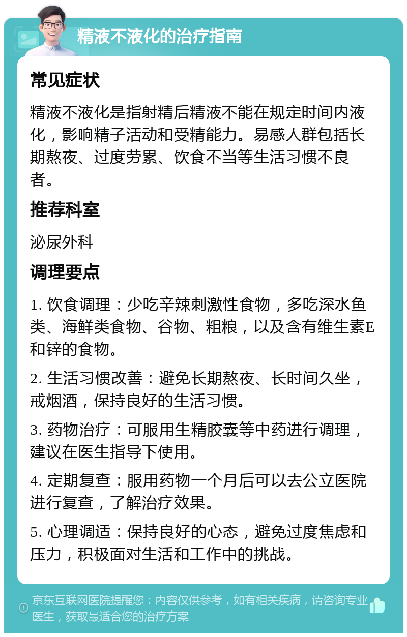 精液不液化的治疗指南 常见症状 精液不液化是指射精后精液不能在规定时间内液化，影响精子活动和受精能力。易感人群包括长期熬夜、过度劳累、饮食不当等生活习惯不良者。 推荐科室 泌尿外科 调理要点 1. 饮食调理：少吃辛辣刺激性食物，多吃深水鱼类、海鲜类食物、谷物、粗粮，以及含有维生素E和锌的食物。 2. 生活习惯改善：避免长期熬夜、长时间久坐，戒烟酒，保持良好的生活习惯。 3. 药物治疗：可服用生精胶囊等中药进行调理，建议在医生指导下使用。 4. 定期复查：服用药物一个月后可以去公立医院进行复查，了解治疗效果。 5. 心理调适：保持良好的心态，避免过度焦虑和压力，积极面对生活和工作中的挑战。