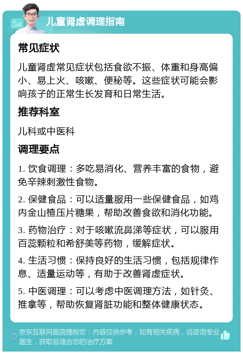 儿童肾虚调理指南 常见症状 儿童肾虚常见症状包括食欲不振、体重和身高偏小、易上火、咳嗽、便秘等。这些症状可能会影响孩子的正常生长发育和日常生活。 推荐科室 儿科或中医科 调理要点 1. 饮食调理：多吃易消化、营养丰富的食物，避免辛辣刺激性食物。 2. 保健食品：可以适量服用一些保健食品，如鸡内金山楂压片糖果，帮助改善食欲和消化功能。 3. 药物治疗：对于咳嗽流鼻涕等症状，可以服用百蕊颗粒和希舒美等药物，缓解症状。 4. 生活习惯：保持良好的生活习惯，包括规律作息、适量运动等，有助于改善肾虚症状。 5. 中医调理：可以考虑中医调理方法，如针灸、推拿等，帮助恢复肾脏功能和整体健康状态。