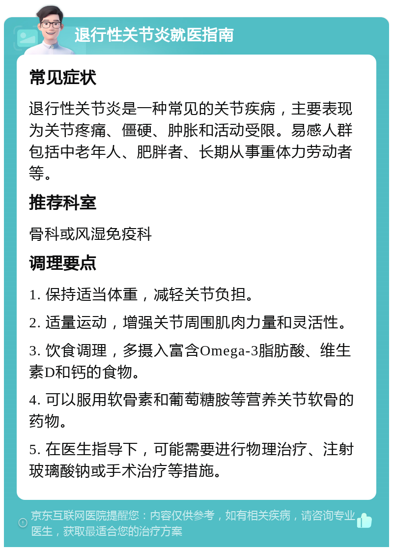 退行性关节炎就医指南 常见症状 退行性关节炎是一种常见的关节疾病，主要表现为关节疼痛、僵硬、肿胀和活动受限。易感人群包括中老年人、肥胖者、长期从事重体力劳动者等。 推荐科室 骨科或风湿免疫科 调理要点 1. 保持适当体重，减轻关节负担。 2. 适量运动，增强关节周围肌肉力量和灵活性。 3. 饮食调理，多摄入富含Omega-3脂肪酸、维生素D和钙的食物。 4. 可以服用软骨素和葡萄糖胺等营养关节软骨的药物。 5. 在医生指导下，可能需要进行物理治疗、注射玻璃酸钠或手术治疗等措施。