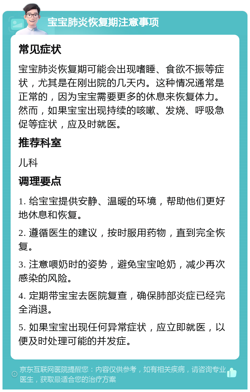 宝宝肺炎恢复期注意事项 常见症状 宝宝肺炎恢复期可能会出现嗜睡、食欲不振等症状，尤其是在刚出院的几天内。这种情况通常是正常的，因为宝宝需要更多的休息来恢复体力。然而，如果宝宝出现持续的咳嗽、发烧、呼吸急促等症状，应及时就医。 推荐科室 儿科 调理要点 1. 给宝宝提供安静、温暖的环境，帮助他们更好地休息和恢复。 2. 遵循医生的建议，按时服用药物，直到完全恢复。 3. 注意喂奶时的姿势，避免宝宝呛奶，减少再次感染的风险。 4. 定期带宝宝去医院复查，确保肺部炎症已经完全消退。 5. 如果宝宝出现任何异常症状，应立即就医，以便及时处理可能的并发症。