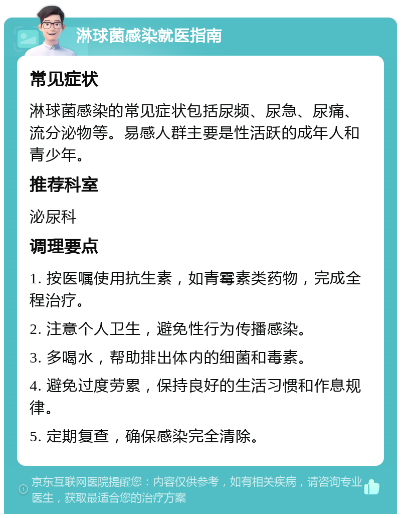 淋球菌感染就医指南 常见症状 淋球菌感染的常见症状包括尿频、尿急、尿痛、流分泌物等。易感人群主要是性活跃的成年人和青少年。 推荐科室 泌尿科 调理要点 1. 按医嘱使用抗生素，如青霉素类药物，完成全程治疗。 2. 注意个人卫生，避免性行为传播感染。 3. 多喝水，帮助排出体内的细菌和毒素。 4. 避免过度劳累，保持良好的生活习惯和作息规律。 5. 定期复查，确保感染完全清除。