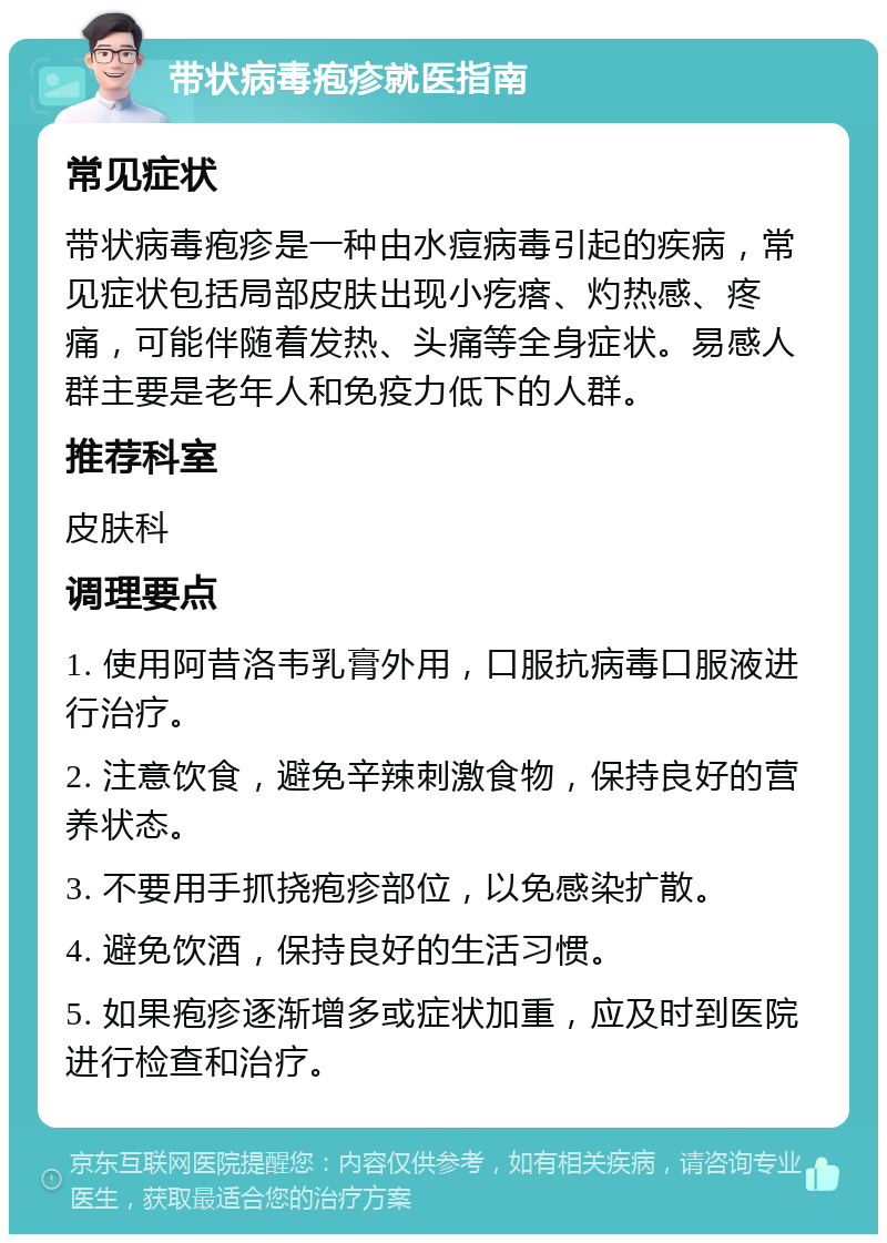 带状病毒疱疹就医指南 常见症状 带状病毒疱疹是一种由水痘病毒引起的疾病，常见症状包括局部皮肤出现小疙瘩、灼热感、疼痛，可能伴随着发热、头痛等全身症状。易感人群主要是老年人和免疫力低下的人群。 推荐科室 皮肤科 调理要点 1. 使用阿昔洛韦乳膏外用，口服抗病毒口服液进行治疗。 2. 注意饮食，避免辛辣刺激食物，保持良好的营养状态。 3. 不要用手抓挠疱疹部位，以免感染扩散。 4. 避免饮酒，保持良好的生活习惯。 5. 如果疱疹逐渐增多或症状加重，应及时到医院进行检查和治疗。