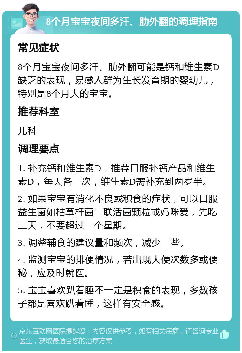 8个月宝宝夜间多汗、肋外翻的调理指南 常见症状 8个月宝宝夜间多汗、肋外翻可能是钙和维生素D缺乏的表现，易感人群为生长发育期的婴幼儿，特别是8个月大的宝宝。 推荐科室 儿科 调理要点 1. 补充钙和维生素D，推荐口服补钙产品和维生素D，每天各一次，维生素D需补充到两岁半。 2. 如果宝宝有消化不良或积食的症状，可以口服益生菌如枯草杆菌二联活菌颗粒或妈咪爱，先吃三天，不要超过一个星期。 3. 调整辅食的建议量和频次，减少一些。 4. 监测宝宝的排便情况，若出现大便次数多或便秘，应及时就医。 5. 宝宝喜欢趴着睡不一定是积食的表现，多数孩子都是喜欢趴着睡，这样有安全感。