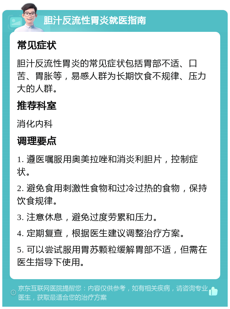 胆汁反流性胃炎就医指南 常见症状 胆汁反流性胃炎的常见症状包括胃部不适、口苦、胃胀等，易感人群为长期饮食不规律、压力大的人群。 推荐科室 消化内科 调理要点 1. 遵医嘱服用奥美拉唑和消炎利胆片，控制症状。 2. 避免食用刺激性食物和过冷过热的食物，保持饮食规律。 3. 注意休息，避免过度劳累和压力。 4. 定期复查，根据医生建议调整治疗方案。 5. 可以尝试服用胃苏颗粒缓解胃部不适，但需在医生指导下使用。