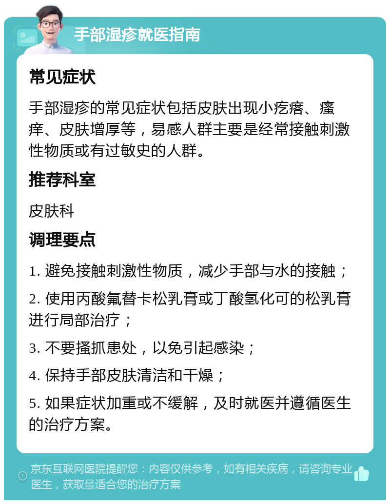 手部湿疹就医指南 常见症状 手部湿疹的常见症状包括皮肤出现小疙瘩、瘙痒、皮肤增厚等，易感人群主要是经常接触刺激性物质或有过敏史的人群。 推荐科室 皮肤科 调理要点 1. 避免接触刺激性物质，减少手部与水的接触； 2. 使用丙酸氟替卡松乳膏或丁酸氢化可的松乳膏进行局部治疗； 3. 不要搔抓患处，以免引起感染； 4. 保持手部皮肤清洁和干燥； 5. 如果症状加重或不缓解，及时就医并遵循医生的治疗方案。