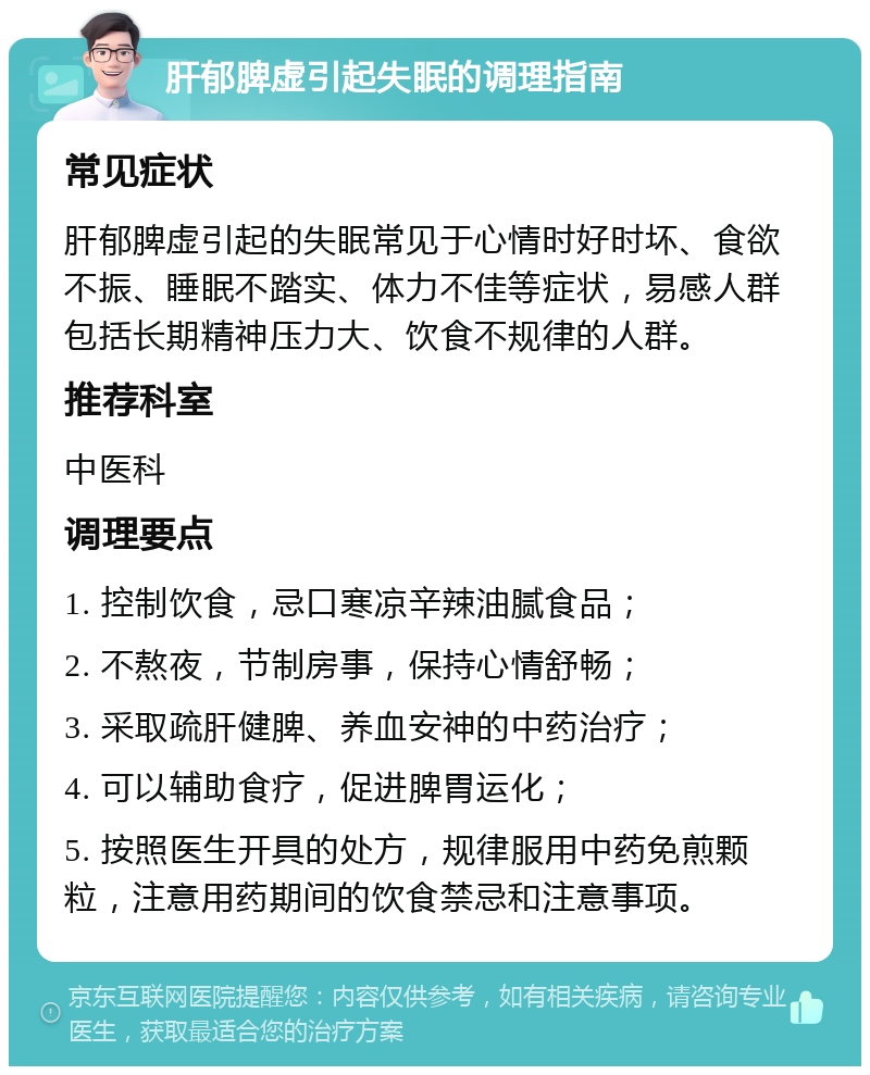 肝郁脾虚引起失眠的调理指南 常见症状 肝郁脾虚引起的失眠常见于心情时好时坏、食欲不振、睡眠不踏实、体力不佳等症状，易感人群包括长期精神压力大、饮食不规律的人群。 推荐科室 中医科 调理要点 1. 控制饮食，忌口寒凉辛辣油腻食品； 2. 不熬夜，节制房事，保持心情舒畅； 3. 采取疏肝健脾、养血安神的中药治疗； 4. 可以辅助食疗，促进脾胃运化； 5. 按照医生开具的处方，规律服用中药免煎颗粒，注意用药期间的饮食禁忌和注意事项。