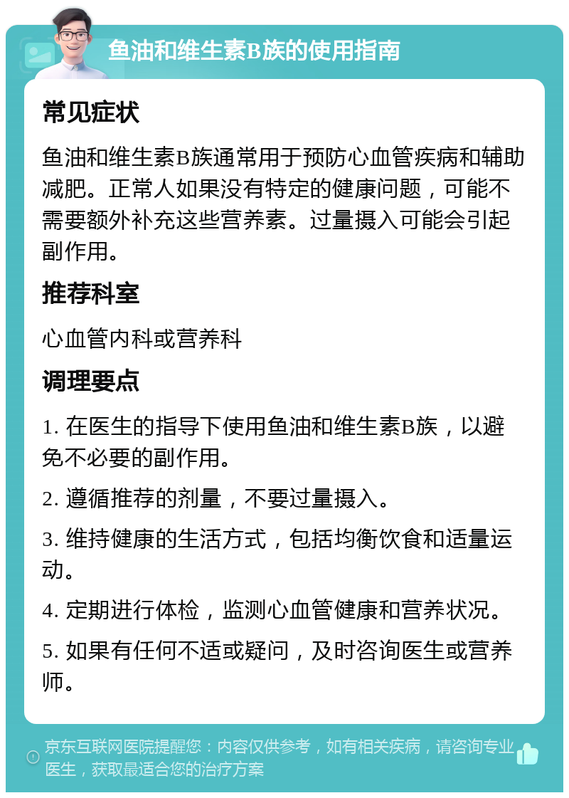 鱼油和维生素B族的使用指南 常见症状 鱼油和维生素B族通常用于预防心血管疾病和辅助减肥。正常人如果没有特定的健康问题，可能不需要额外补充这些营养素。过量摄入可能会引起副作用。 推荐科室 心血管内科或营养科 调理要点 1. 在医生的指导下使用鱼油和维生素B族，以避免不必要的副作用。 2. 遵循推荐的剂量，不要过量摄入。 3. 维持健康的生活方式，包括均衡饮食和适量运动。 4. 定期进行体检，监测心血管健康和营养状况。 5. 如果有任何不适或疑问，及时咨询医生或营养师。