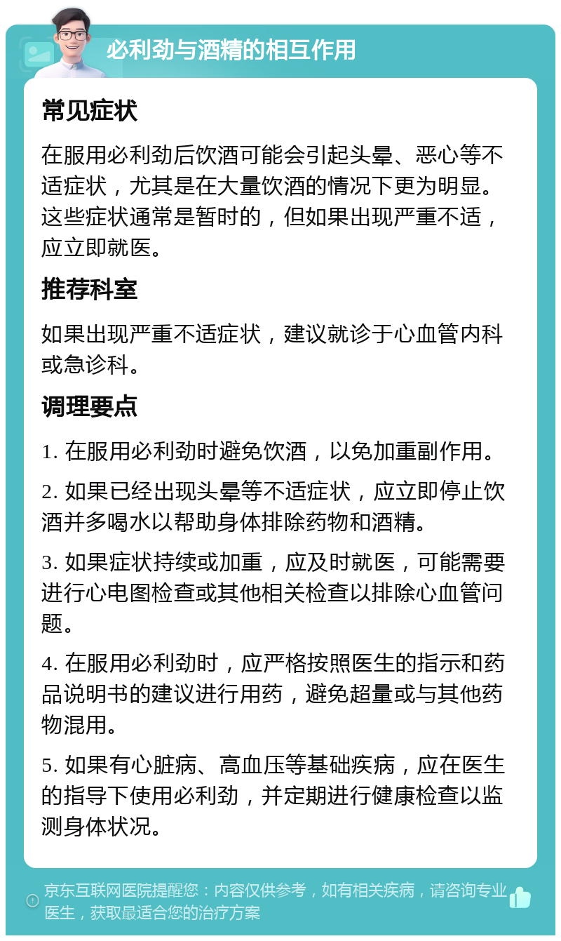 必利劲与酒精的相互作用 常见症状 在服用必利劲后饮酒可能会引起头晕、恶心等不适症状，尤其是在大量饮酒的情况下更为明显。这些症状通常是暂时的，但如果出现严重不适，应立即就医。 推荐科室 如果出现严重不适症状，建议就诊于心血管内科或急诊科。 调理要点 1. 在服用必利劲时避免饮酒，以免加重副作用。 2. 如果已经出现头晕等不适症状，应立即停止饮酒并多喝水以帮助身体排除药物和酒精。 3. 如果症状持续或加重，应及时就医，可能需要进行心电图检查或其他相关检查以排除心血管问题。 4. 在服用必利劲时，应严格按照医生的指示和药品说明书的建议进行用药，避免超量或与其他药物混用。 5. 如果有心脏病、高血压等基础疾病，应在医生的指导下使用必利劲，并定期进行健康检查以监测身体状况。