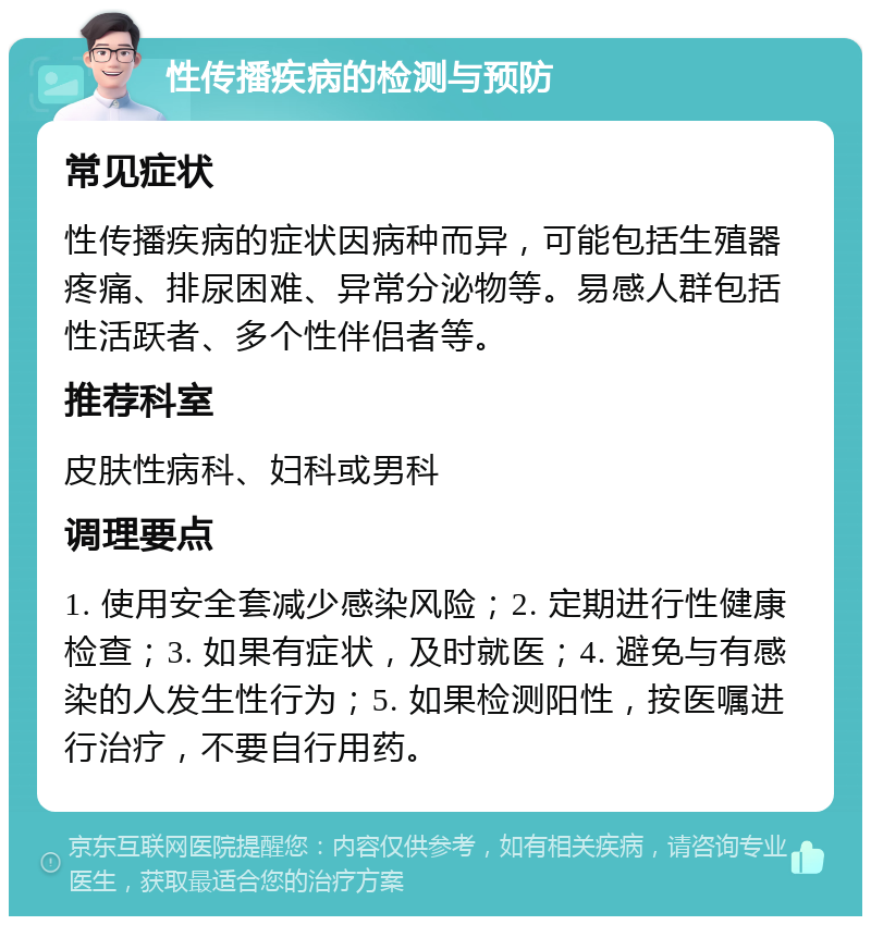 性传播疾病的检测与预防 常见症状 性传播疾病的症状因病种而异，可能包括生殖器疼痛、排尿困难、异常分泌物等。易感人群包括性活跃者、多个性伴侣者等。 推荐科室 皮肤性病科、妇科或男科 调理要点 1. 使用安全套减少感染风险；2. 定期进行性健康检查；3. 如果有症状，及时就医；4. 避免与有感染的人发生性行为；5. 如果检测阳性，按医嘱进行治疗，不要自行用药。