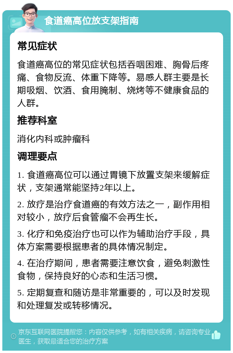 食道癌高位放支架指南 常见症状 食道癌高位的常见症状包括吞咽困难、胸骨后疼痛、食物反流、体重下降等。易感人群主要是长期吸烟、饮酒、食用腌制、烧烤等不健康食品的人群。 推荐科室 消化内科或肿瘤科 调理要点 1. 食道癌高位可以通过胃镜下放置支架来缓解症状，支架通常能坚持2年以上。 2. 放疗是治疗食道癌的有效方法之一，副作用相对较小，放疗后食管瘤不会再生长。 3. 化疗和免疫治疗也可以作为辅助治疗手段，具体方案需要根据患者的具体情况制定。 4. 在治疗期间，患者需要注意饮食，避免刺激性食物，保持良好的心态和生活习惯。 5. 定期复查和随访是非常重要的，可以及时发现和处理复发或转移情况。