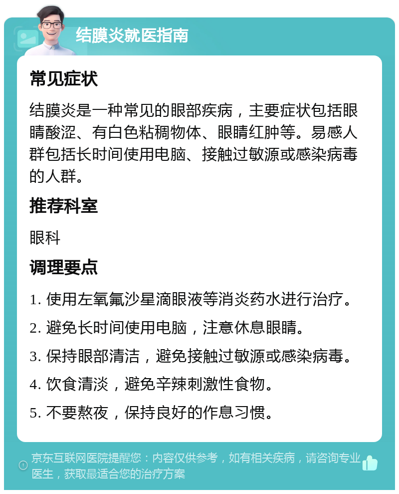 结膜炎就医指南 常见症状 结膜炎是一种常见的眼部疾病，主要症状包括眼睛酸涩、有白色粘稠物体、眼睛红肿等。易感人群包括长时间使用电脑、接触过敏源或感染病毒的人群。 推荐科室 眼科 调理要点 1. 使用左氧氟沙星滴眼液等消炎药水进行治疗。 2. 避免长时间使用电脑，注意休息眼睛。 3. 保持眼部清洁，避免接触过敏源或感染病毒。 4. 饮食清淡，避免辛辣刺激性食物。 5. 不要熬夜，保持良好的作息习惯。