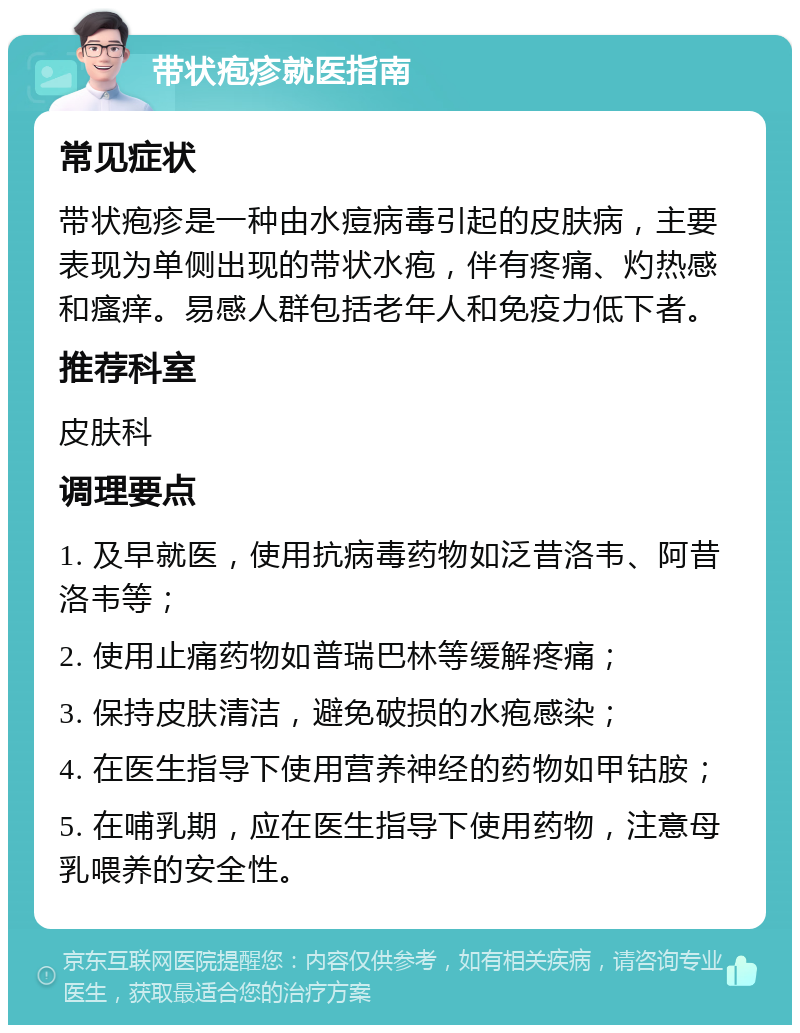 带状疱疹就医指南 常见症状 带状疱疹是一种由水痘病毒引起的皮肤病，主要表现为单侧出现的带状水疱，伴有疼痛、灼热感和瘙痒。易感人群包括老年人和免疫力低下者。 推荐科室 皮肤科 调理要点 1. 及早就医，使用抗病毒药物如泛昔洛韦、阿昔洛韦等； 2. 使用止痛药物如普瑞巴林等缓解疼痛； 3. 保持皮肤清洁，避免破损的水疱感染； 4. 在医生指导下使用营养神经的药物如甲钴胺； 5. 在哺乳期，应在医生指导下使用药物，注意母乳喂养的安全性。