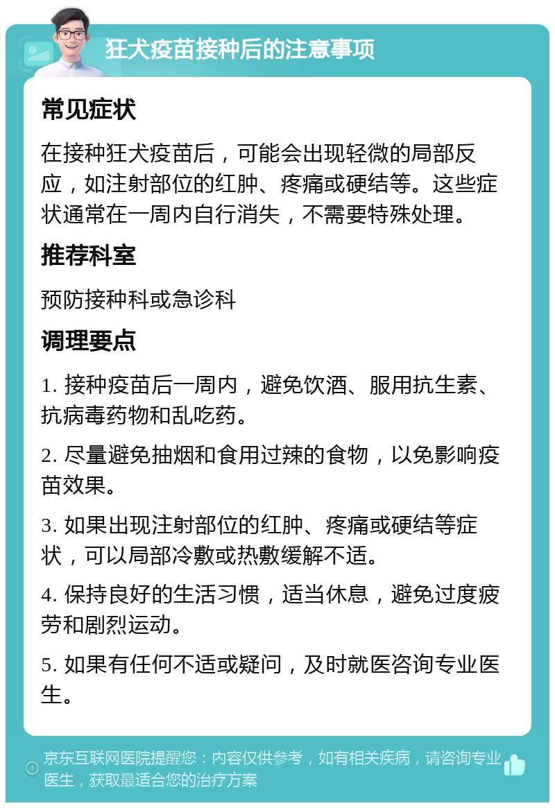 狂犬疫苗接种后的注意事项 常见症状 在接种狂犬疫苗后，可能会出现轻微的局部反应，如注射部位的红肿、疼痛或硬结等。这些症状通常在一周内自行消失，不需要特殊处理。 推荐科室 预防接种科或急诊科 调理要点 1. 接种疫苗后一周内，避免饮酒、服用抗生素、抗病毒药物和乱吃药。 2. 尽量避免抽烟和食用过辣的食物，以免影响疫苗效果。 3. 如果出现注射部位的红肿、疼痛或硬结等症状，可以局部冷敷或热敷缓解不适。 4. 保持良好的生活习惯，适当休息，避免过度疲劳和剧烈运动。 5. 如果有任何不适或疑问，及时就医咨询专业医生。