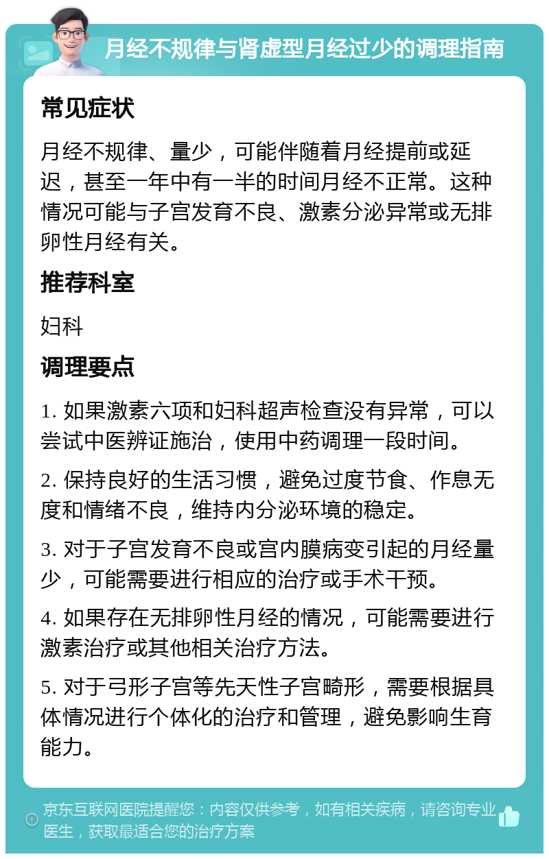 月经不规律与肾虚型月经过少的调理指南 常见症状 月经不规律、量少，可能伴随着月经提前或延迟，甚至一年中有一半的时间月经不正常。这种情况可能与子宫发育不良、激素分泌异常或无排卵性月经有关。 推荐科室 妇科 调理要点 1. 如果激素六项和妇科超声检查没有异常，可以尝试中医辨证施治，使用中药调理一段时间。 2. 保持良好的生活习惯，避免过度节食、作息无度和情绪不良，维持内分泌环境的稳定。 3. 对于子宫发育不良或宫内膜病变引起的月经量少，可能需要进行相应的治疗或手术干预。 4. 如果存在无排卵性月经的情况，可能需要进行激素治疗或其他相关治疗方法。 5. 对于弓形子宫等先天性子宫畸形，需要根据具体情况进行个体化的治疗和管理，避免影响生育能力。