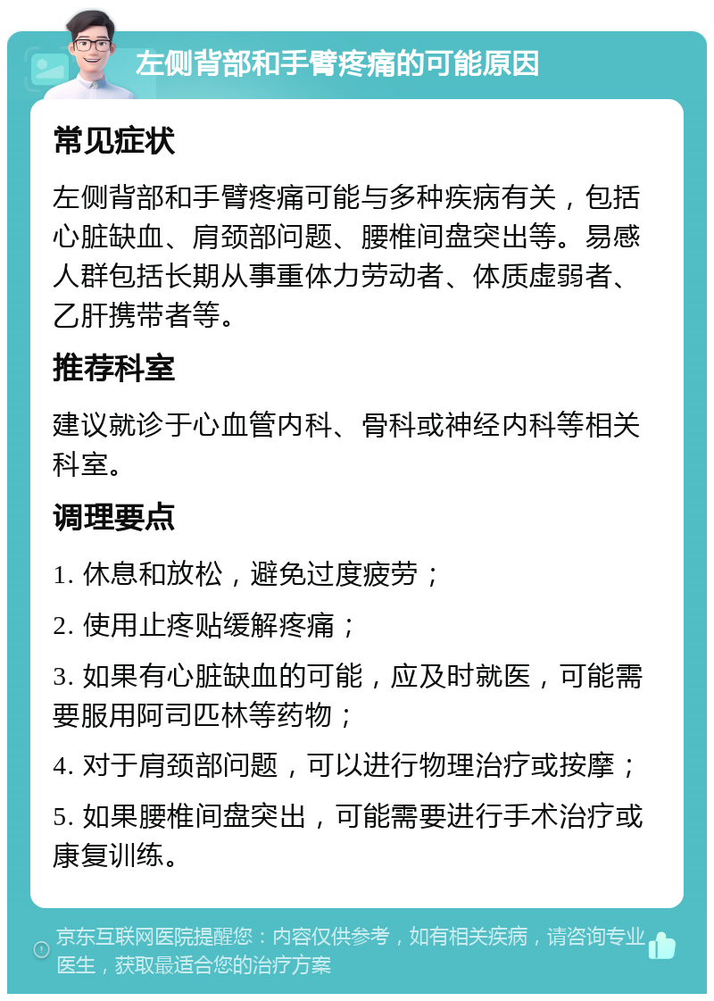 左侧背部和手臂疼痛的可能原因 常见症状 左侧背部和手臂疼痛可能与多种疾病有关，包括心脏缺血、肩颈部问题、腰椎间盘突出等。易感人群包括长期从事重体力劳动者、体质虚弱者、乙肝携带者等。 推荐科室 建议就诊于心血管内科、骨科或神经内科等相关科室。 调理要点 1. 休息和放松，避免过度疲劳； 2. 使用止疼贴缓解疼痛； 3. 如果有心脏缺血的可能，应及时就医，可能需要服用阿司匹林等药物； 4. 对于肩颈部问题，可以进行物理治疗或按摩； 5. 如果腰椎间盘突出，可能需要进行手术治疗或康复训练。