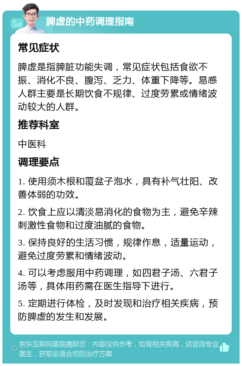 脾虚的中药调理指南 常见症状 脾虚是指脾脏功能失调，常见症状包括食欲不振、消化不良、腹泻、乏力、体重下降等。易感人群主要是长期饮食不规律、过度劳累或情绪波动较大的人群。 推荐科室 中医科 调理要点 1. 使用须木根和覆盆子泡水，具有补气壮阳、改善体弱的功效。 2. 饮食上应以清淡易消化的食物为主，避免辛辣刺激性食物和过度油腻的食物。 3. 保持良好的生活习惯，规律作息，适量运动，避免过度劳累和情绪波动。 4. 可以考虑服用中药调理，如四君子汤、六君子汤等，具体用药需在医生指导下进行。 5. 定期进行体检，及时发现和治疗相关疾病，预防脾虚的发生和发展。