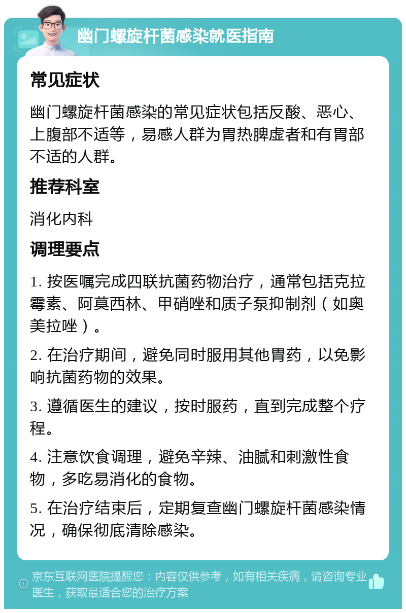 幽门螺旋杆菌感染就医指南 常见症状 幽门螺旋杆菌感染的常见症状包括反酸、恶心、上腹部不适等，易感人群为胃热脾虚者和有胃部不适的人群。 推荐科室 消化内科 调理要点 1. 按医嘱完成四联抗菌药物治疗，通常包括克拉霉素、阿莫西林、甲硝唑和质子泵抑制剂（如奥美拉唑）。 2. 在治疗期间，避免同时服用其他胃药，以免影响抗菌药物的效果。 3. 遵循医生的建议，按时服药，直到完成整个疗程。 4. 注意饮食调理，避免辛辣、油腻和刺激性食物，多吃易消化的食物。 5. 在治疗结束后，定期复查幽门螺旋杆菌感染情况，确保彻底清除感染。