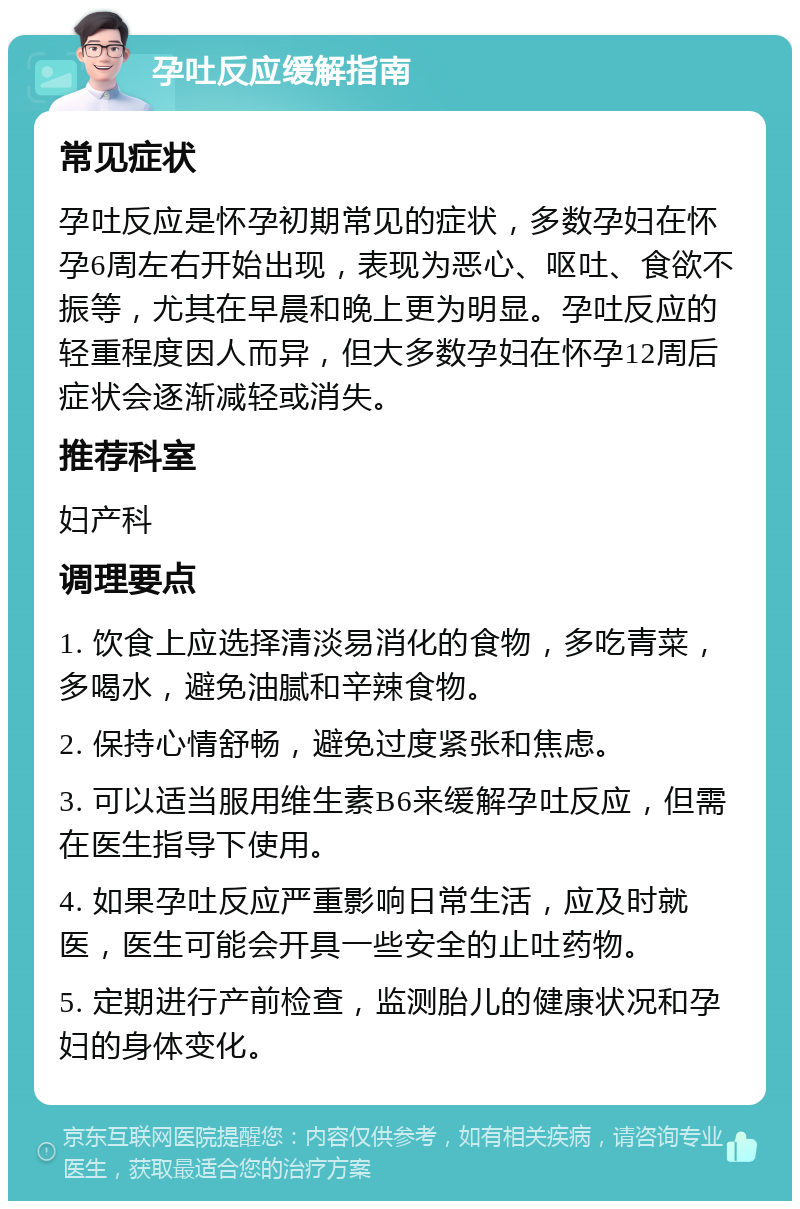 孕吐反应缓解指南 常见症状 孕吐反应是怀孕初期常见的症状，多数孕妇在怀孕6周左右开始出现，表现为恶心、呕吐、食欲不振等，尤其在早晨和晚上更为明显。孕吐反应的轻重程度因人而异，但大多数孕妇在怀孕12周后症状会逐渐减轻或消失。 推荐科室 妇产科 调理要点 1. 饮食上应选择清淡易消化的食物，多吃青菜，多喝水，避免油腻和辛辣食物。 2. 保持心情舒畅，避免过度紧张和焦虑。 3. 可以适当服用维生素B6来缓解孕吐反应，但需在医生指导下使用。 4. 如果孕吐反应严重影响日常生活，应及时就医，医生可能会开具一些安全的止吐药物。 5. 定期进行产前检查，监测胎儿的健康状况和孕妇的身体变化。