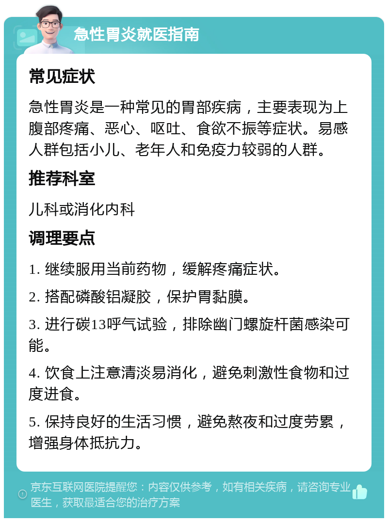 急性胃炎就医指南 常见症状 急性胃炎是一种常见的胃部疾病，主要表现为上腹部疼痛、恶心、呕吐、食欲不振等症状。易感人群包括小儿、老年人和免疫力较弱的人群。 推荐科室 儿科或消化内科 调理要点 1. 继续服用当前药物，缓解疼痛症状。 2. 搭配磷酸铝凝胶，保护胃黏膜。 3. 进行碳13呼气试验，排除幽门螺旋杆菌感染可能。 4. 饮食上注意清淡易消化，避免刺激性食物和过度进食。 5. 保持良好的生活习惯，避免熬夜和过度劳累，增强身体抵抗力。