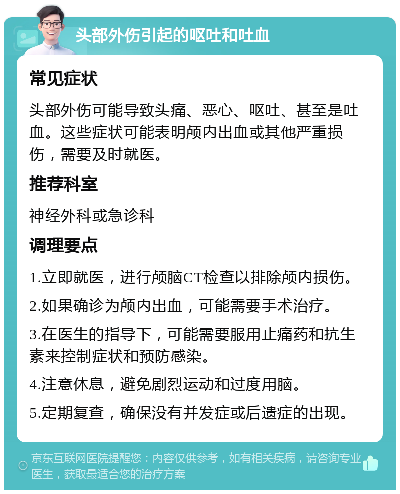 头部外伤引起的呕吐和吐血 常见症状 头部外伤可能导致头痛、恶心、呕吐、甚至是吐血。这些症状可能表明颅内出血或其他严重损伤，需要及时就医。 推荐科室 神经外科或急诊科 调理要点 1.立即就医，进行颅脑CT检查以排除颅内损伤。 2.如果确诊为颅内出血，可能需要手术治疗。 3.在医生的指导下，可能需要服用止痛药和抗生素来控制症状和预防感染。 4.注意休息，避免剧烈运动和过度用脑。 5.定期复查，确保没有并发症或后遗症的出现。