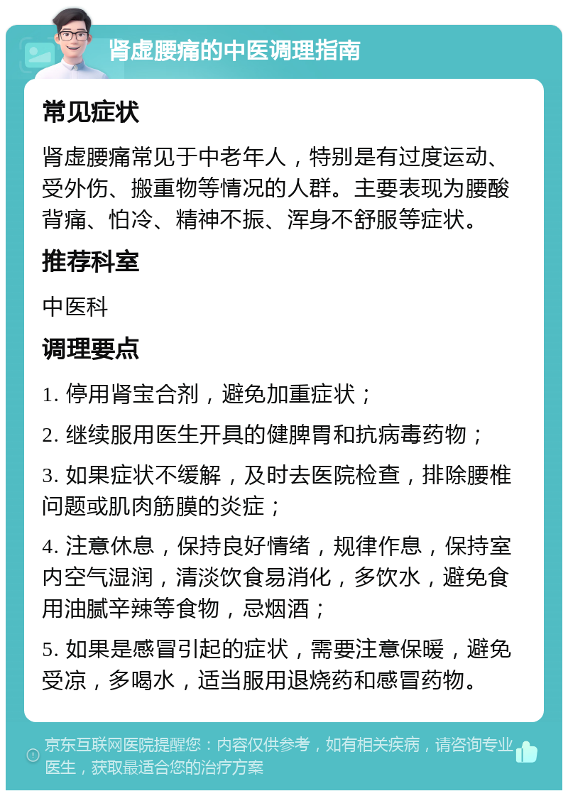 肾虚腰痛的中医调理指南 常见症状 肾虚腰痛常见于中老年人，特别是有过度运动、受外伤、搬重物等情况的人群。主要表现为腰酸背痛、怕冷、精神不振、浑身不舒服等症状。 推荐科室 中医科 调理要点 1. 停用肾宝合剂，避免加重症状； 2. 继续服用医生开具的健脾胃和抗病毒药物； 3. 如果症状不缓解，及时去医院检查，排除腰椎问题或肌肉筋膜的炎症； 4. 注意休息，保持良好情绪，规律作息，保持室内空气湿润，清淡饮食易消化，多饮水，避免食用油腻辛辣等食物，忌烟酒； 5. 如果是感冒引起的症状，需要注意保暖，避免受凉，多喝水，适当服用退烧药和感冒药物。