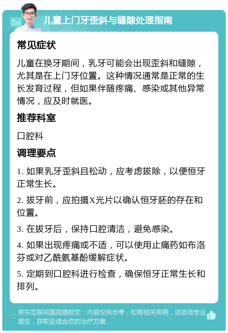 儿童上门牙歪斜与缝隙处理指南 常见症状 儿童在换牙期间，乳牙可能会出现歪斜和缝隙，尤其是在上门牙位置。这种情况通常是正常的生长发育过程，但如果伴随疼痛、感染或其他异常情况，应及时就医。 推荐科室 口腔科 调理要点 1. 如果乳牙歪斜且松动，应考虑拔除，以便恒牙正常生长。 2. 拔牙前，应拍摄X光片以确认恒牙胚的存在和位置。 3. 在拔牙后，保持口腔清洁，避免感染。 4. 如果出现疼痛或不适，可以使用止痛药如布洛芬或对乙酰氨基酚缓解症状。 5. 定期到口腔科进行检查，确保恒牙正常生长和排列。