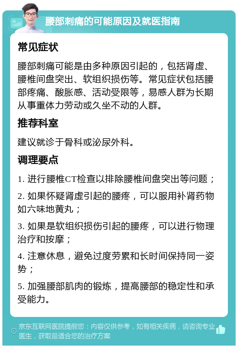 腰部刺痛的可能原因及就医指南 常见症状 腰部刺痛可能是由多种原因引起的，包括肾虚、腰椎间盘突出、软组织损伤等。常见症状包括腰部疼痛、酸胀感、活动受限等，易感人群为长期从事重体力劳动或久坐不动的人群。 推荐科室 建议就诊于骨科或泌尿外科。 调理要点 1. 进行腰椎CT检查以排除腰椎间盘突出等问题； 2. 如果怀疑肾虚引起的腰疼，可以服用补肾药物如六味地黄丸； 3. 如果是软组织损伤引起的腰疼，可以进行物理治疗和按摩； 4. 注意休息，避免过度劳累和长时间保持同一姿势； 5. 加强腰部肌肉的锻炼，提高腰部的稳定性和承受能力。